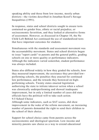 speaking ability and those from low-income, mostly urban
districts—the victims described in Jonathan Kozol's Savage
Inequalities (1991).
In response, states and school districts sought to ensure tests
contained no gender bias, ethnic or racial prejudice, or
socioeconomic favoritism, and they looked at alternative forms
of assessment. However, as discussed in Chapter 10, the No
Child Left Behind Act continued the use of standardized tests
that have important outcomes for students.
Simultaneous with the standards and assessment movement was
the accountability movement. States and school districts began
to issue "report cards" to parents and the general public, grading
schools on one or more quality or performance indicators.
Although the indicators varied somewhat, student performance
was always included.
States also differed widely in how they graded the schools, how
they measured improvement, the assistance they provided low-
performing schools, the penalties they enacted for continued
low performance, and the rewards they bestowed on high-
performing schools. Twenty states enacted legislation
authorizing the state to initiate takeover action when a school
was chronically underperforming and showed inadequate
improvement, but in only a limited number of cases did state
officials have the political will to take such action.
9.5 School Choice
Although some indicators, such as SAT scores, did show
improvement in the wake of the reform movement, an increasing
number of parents demanded the right to send their children to
the school of their choice.
Support for school choice came from parents across the
socioeconomic and ideological spectrum. Low-income and
minority parents saw choice as a way to extend educational
 