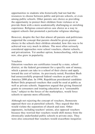 opportunities to students who historically had not had the
resources to choose between public and private schools, or even
among public schools. Other parents saw choice as providing
the opportunity to protect their children from violence or to
provide them with a more academically challenging or enriching
experience. Religious conservatives saw choice as a way to
support schools that promoted a particular religious ideology.
However, despite the fact that almost all parents and politicians
supported the concept that parents should be given greater
choice in the schools their children attended, how this was to be
achieved was very much in debate. The most often seriously
considered approaches were school vouchers, charter schools,
and privatization. Yet another option, homeschooling, while not
new, also grew in popularity.
Vouchers
Education vouchers are certificates issued by a state, school
district, or the federal government for a specific sum of money,
which a parent can take to a school of their choice and apply
toward the cost of tuition. As previously noted, President Bush
had unsuccessfully proposed federal vouchers as part of his
America 2000 plan. In 1996, Republican presidential candidate
Robert Dole proposed vouchers that could be used at public as
well as private schools. Supporters argued that giving financial
grants to consumers and treating education as a "consumable
item," subject to the forces of the marketplace, would force
schools to operate more efficiently.
Although not rejecting the concept of vouchers, Democrats
opposed their use at parochial schools. They argued that this
would violate the separation of church and state. Other
opponents, including teachers' unions, also opposed vouchers
because they worried that vouchers would shift money from the
chronically underfunded public schools to private ones. They
were also concerned that vouchers would exacerbate inequities
 