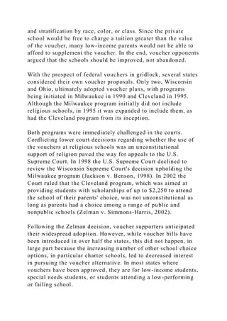and stratification by race, color, or class. Since the private
school would be free to charge a tuition greater than the value
of the voucher, many low-income parents would not be able to
afford to supplement the voucher. In the end, voucher opponents
argued that the schools should be improved, not abandoned.
With the prospect of federal vouchers in gridlock, several states
considered their own voucher proposals. Only two, Wisconsin
and Ohio, ultimately adopted voucher plans, with programs
being initiated in Milwaukee in 1990 and Cleveland in 1995.
Although the Milwaukee program initially did not include
religious schools, in 1995 it was expanded to include them, as
had the Cleveland program from its inception.
Both programs were immediately challenged in the courts.
Conflicting lower court decisions regarding whether the use of
the vouchers at religious schools was an unconstitutional
support of religion paved the way for appeals to the U.S.
Supreme Court. In 1998 the U.S. Supreme Court declined to
review the Wisconsin Supreme Court's decision upholding the
Milwaukee program (Jackson v. Benson, 1998). In 2002 the
Court ruled that the Cleveland program, which was aimed at
providing students with scholarships of up to $2,250 to attend
the school of their parents' choice, was not unconstitutional as
long as parents had a choice among a range of public and
nonpublic schools (Zelman v. Simmons-Harris, 2002).
Following the Zelman decision, voucher supporters anticipated
their widespread adoption. However, while voucher bills have
been introduced in over half the states, this did not happen, in
large part because the increasing number of other school choice
options, in particular charter schools, led to decreased interest
in pursuing the voucher alternative. In most states where
vouchers have been approved, they are for low-income students,
special needs students, or students attending a low-performing
or failing school.
 