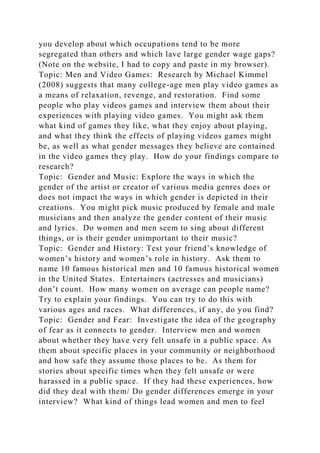 you develop about which occupations tend to be more
segregated than others and which lave large gender wage gaps?
(Note on the website, I had to copy and paste in my browser).
Topic: Men and Video Games: Research by Michael Kimmel
(2008) suggests that many college-age men play video games as
a means of relaxation, revenge, and restoration. Find some
people who play videos games and interview them about their
experiences with playing video games. You might ask them
what kind of games they like, what they enjoy about playing,
and what they think the effects of playing videos games might
be, as well as what gender messages they believe are contained
in the video games they play. How do your findings compare to
research?
Topic: Gender and Music: Explore the ways in which the
gender of the artist or creator of various media genres does or
does not impact the ways in which gender is depicted in their
creations. You might pick music produced by female and male
musicians and then analyze the gender content of their music
and lyrics. Do women and men seem to sing about different
things, or is their gender unimportant to their music?
Topic: Gender and History: Test your friend’s knowledge of
women’s history and women’s role in history. Ask them to
name 10 famous historical men and 10 famous historical women
in the United States. Entertainers (actresses and musicians)
don’t count. How many women on average can people name?
Try to explain your findings. You can try to do this with
various ages and races. What differences, if any, do you find?
Topic: Gender and Fear: Investigate the idea of the geography
of fear as it connects to gender. Interview men and women
about whether they have very felt unsafe in a public space. As
them about specific places in your community or neighborhood
and how safe they assume those places to be. As them for
stories about specific times when they felt unsafe or were
harassed in a public space. If they had these experiences, how
did they deal with them/ Do gender differences emerge in your
interview? What kind of things lead women and men to feel
 
