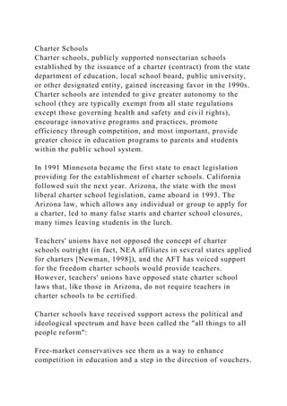 Charter Schools
Charter schools, publicly supported nonsectarian schools
established by the issuance of a charter (contract) from the state
department of education, local school board, public university,
or other designated entity, gained increasing favor in the 1990s.
Charter schools are intended to give greater autonomy to the
school (they are typically exempt from all state regulations
except those governing health and safety and civil rights),
encourage innovative programs and practices, promote
efficiency through competition, and most important, provide
greater choice in education programs to parents and students
within the public school system.
In 1991 Minnesota became the first state to enact legislation
providing for the establishment of charter schools. California
followed suit the next year. Arizona, the state with the most
liberal charter school legislation, came aboard in 1993. The
Arizona law, which allows any individual or group to apply for
a charter, led to many false starts and charter school closures,
many times leaving students in the lurch.
Teachers' unions have not opposed the concept of charter
schools outright (in fact, NEA affiliates in several states applied
for charters [Newman, 1998]), and the AFT has voiced support
for the freedom charter schools would provide teachers.
However, teachers' unions have opposed state charter school
laws that, like those in Arizona, do not require teachers in
charter schools to be certified.
Charter schools have received support across the political and
ideological spectrum and have been called the "all things to all
people reform":
Free-market conservatives see them as a way to enhance
competition in education and a step in the direction of vouchers.
 