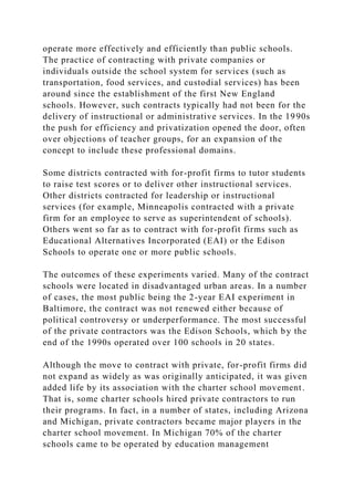 operate more effectively and efficiently than public schools.
The practice of contracting with private companies or
individuals outside the school system for services (such as
transportation, food services, and custodial services) has been
around since the establishment of the first New England
schools. However, such contracts typically had not been for the
delivery of instructional or administrative services. In the 1990s
the push for efficiency and privatization opened the door, often
over objections of teacher groups, for an expansion of the
concept to include these professional domains.
Some districts contracted with for-profit firms to tutor students
to raise test scores or to deliver other instructional services.
Other districts contracted for leadership or instructional
services (for example, Minneapolis contracted with a private
firm for an employee to serve as superintendent of schools).
Others went so far as to contract with for-profit firms such as
Educational Alternatives Incorporated (EAI) or the Edison
Schools to operate one or more public schools.
The outcomes of these experiments varied. Many of the contract
schools were located in disadvantaged urban areas. In a number
of cases, the most public being the 2-year EAI experiment in
Baltimore, the contract was not renewed either because of
political controversy or underperformance. The most successful
of the private contractors was the Edison Schools, which by the
end of the 1990s operated over 100 schools in 20 states.
Although the move to contract with private, for-profit firms did
not expand as widely as was originally anticipated, it was given
added life by its association with the charter school movement.
That is, some charter schools hired private contractors to run
their programs. In fact, in a number of states, including Arizona
and Michigan, private contractors became major players in the
charter school movement. In Michigan 70% of the charter
schools came to be operated by education management
 