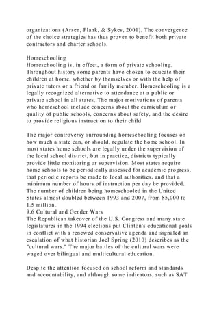 organizations (Arsen, Plank, & Sykes, 2001). The convergence
of the choice strategies has thus proven to benefit both private
contractors and charter schools.
Homeschooling
Homeschooling is, in effect, a form of private schooling.
Throughout history some parents have chosen to educate their
children at home, whether by themselves or with the help of
private tutors or a friend or family member. Homeschooling is a
legally recognized alternative to attendance at a public or
private school in all states. The major motivations of parents
who homeschool include concerns about the curriculum or
quality of public schools, concerns about safety, and the desire
to provide religious instruction to their child.
The major controversy surrounding homeschooling focuses on
how much a state can, or should, regulate the home school. In
most states home schools are legally under the supervision of
the local school district, but in practice, districts typically
provide little monitoring or supervision. Most states require
home schools to be periodically assessed for academic progress,
that periodic reports be made to local authorities, and that a
minimum number of hours of instruction per day be provided.
The number of children being homeschooled in the United
States almost doubled between 1993 and 2007, from 85,000 to
1.5 million.
9.6 Cultural and Gender Wars
The Republican takeover of the U.S. Congress and many state
legislatures in the 1994 elections put Clinton's educational goals
in conflict with a renewed conservative agenda and signaled an
escalation of what historian Joel Spring (2010) describes as the
"cultural wars." The major battles of the cultural wars were
waged over bilingual and multicultural education.
Despite the attention focused on school reform and standards
and accountability, and although some indicators, such as SAT
 