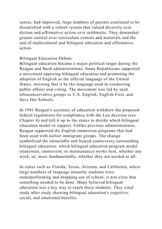 scores, had improved, large numbers of parents continued to be
dissatisfied with a school system that valued diversity over
diction and affirmative action over arithmetic. They demanded
greater control over curriculum content and materials and the
end of multicultural and bilingual education and affirmative
action.
Bilingual Education Debate
Bilingual education became a major political target during the
Reagan and Bush administrations. Some Republicans supported
a movement opposing bilingual education and promoting the
adoption of English as the official language of the United
States, insisting that it be the language used in conducting
public affairs and voting. The movement was led by such
ultraconservative groups as U.S. English, English First, and
Save Our Schools.
In 1981 Reagan's secretary of education withdrew the proposed
federal regulations for compliance with the Lau decision (see
Chapter 8) and left it up to the states to decide which bilingual
education model to support. Unlike previous administrations,
Reagan supported the English immersion programs that had
been used with earlier immigrant groups. The change
symbolized the intractable and heated controversy surrounding
bilingual education: which bilingual education program model
(transition, immersion, or maintenance) works best, whether any
work, or, more fundamentally, whether they are needed at all.
In states such as Florida, Texas, Arizona, and California, where
large numbers of language minority students were
underperforming and dropping out of school, it was clear that
something needed to be done. Many believed bilingual
education was a key way to reach these students. They cited
study after study showing bilingual education's cognitive,
social, and emotional benefits.
 