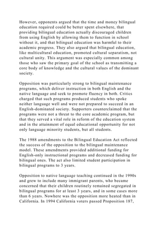 However, opponents argued that the time and money bilingual
education required could be better spent elsewhere, that
providing bilingual education actually discouraged children
from using English by allowing them to function in school
without it, and that bilingual education was harmful to their
academic progress. They also argued that bilingual education,
like multicultural education, promoted cultural separatism, not
cultural unity. This argument was especially common among
those who saw the primary goal of the school as transmitting a
core body of knowledge and the cultural values of the dominant
society.
Opposition was particularly strong to bilingual maintenance
programs, which deliver instruction in both English and the
native language and seek to promote fluency in both. Critics
charged that such programs produced students who spoke
neither language well and were not prepared to succeed in an
English-dominated society. Supporters counterclaimed that the
programs were not a threat to the core academic program, but
that they served a vital role in reform of the education system
and in the attainment of equal educational opportunity for not
only language minority students, but all students.
The 1988 amendments to the Bilingual Education Act reflected
the success of the opposition to the bilingual maintenance
model. These amendments provided additional funding for
English-only instructional programs and decreased funding for
bilingual ones. The act also limited student participation in
bilingual programs to 3 years.
Opposition to native language teaching continued in the 1990s
and grew to include many immigrant parents, who became
concerned that their children routinely remained segregated in
bilingual programs for at least 3 years, and in some cases more
than 6 years. Nowhere was the opposition more heated than in
California. In 1994 California voters passed Proposition 187,
 