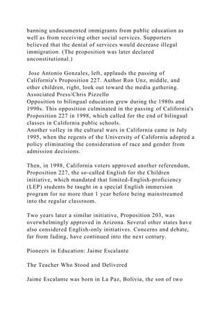 banning undocumented immigrants from public education as
well as from receiving other social services. Supporters
believed that the denial of services would decrease illegal
immigration. (The proposition was later declared
unconstitutional.)
Jose Antonio Gonzales, left, applauds the passing of
California's Proposition 227. Author Ron Unz, middle, and
other children, right, look out toward the media gathering.
Associated Press/Chris Pizzello
Opposition to bilingual education grew during the 1980s and
1990s. This opposition culminated in the passing of California's
Proposition 227 in 1998, which called for the end of bilingual
classes in California public schools.
Another volley in the cultural wars in California came in July
1995, when the regents of the University of California adopted a
policy eliminating the consideration of race and gender from
admission decisions.
Then, in 1998, California voters approved another referendum,
Proposition 227, the so-called English for the Children
initiative, which mandated that limited-English-proficiency
(LEP) students be taught in a special English immersion
program for no more than 1 year before being mainstreamed
into the regular classroom.
Two years later a similar initiative, Proposition 203, was
overwhelmingly approved in Arizona. Several other states have
also considered English-only initiatives. Concerns and debate,
far from fading, have continued into the next century.
Pioneers in Education: Jaime Escalante
The Teacher Who Stood and Delivered
Jaime Escalante was born in La Paz, Bolivia, the son of two
 