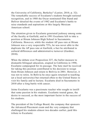 the University of California, Berkeley" (Lanier, 2010, p. 32).
The remarkable success of Escalante's students brought national
recognition, and in 1988 the Oscar nominated film Stand and
Deliver detailed the events of 1982 and Escalante's battle to
raise standards and aspirations at this largely Mexican
American school.
The attention given to Escalante generated jealousy among some
of the faculty at Garfield, and in 1991 Escalante left to take a
position at Hiram Johnson High School in Sacramento,
California. However, while the student AP pass rate at Hiram
Johnson was a very respectable 75%, he was never able to the
duplicate the AP pass rate at Garfield, a fact he attributed to
cultural differences and administrative turnover (Gardner,
2010).
When the debate over Proposition 227, the ballot measure to
dismantle bilingual education, erupted in California in 1998,
Escalante campaigned for its passage. The hate mail he received
for taking this position contributed to his decision to resign
from Hiram Johnson and return to Bolivia in 2001. However, it
was not to retire. In Bolivia he once again returned to teaching
(at a local university) but returned often to the United States to
visit his family and to lecture. Escalante died in Sacramento in
2010 after a long battle with cancer.
Jaime Escalante was a passionate teacher who sought to instill
that same passion in his students. Escalante touted ganas, the
desire to succeed, as the most important factor in the success of
his students.
The president of the College Board, the company that sponsors
the Advanced Placement exam and the very company that
challenged his students almost two decades earlier, paid this
tribute to Escalante:
 