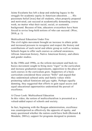 Jaime Escalante has left a deep and enduring legacy in the
struggle for academic equity in American education. . . . His
passionate belief [was] that all students, when properly prepared
and motivated, can succeed at academically demanding course
work, no matter what their racial, social, or economic
background. Because of him, educators everywhere have been
forced to revise long-held notions of who can succeed. (Woo,
2010, p. 1)
Multicultural Education Under Fire
The civil rights movement brought an increase in ethnic pride
and increased pressure to recognize and respect the history and
contributions of each racial and ethnic group as well as women.
Schools began to offer such courses as cultural awareness,
African American history, Native American history, and ethnic
and gender studies.
In the 1980s and 1990s, as the reform movement and back-to-
basics movement sought to bring more "rigor" to the curriculum
and increase graduation requirements, opposition to the place of
such courses in the curriculum grew. Supporters of a basic
curriculum considered these courses "frills" and argued that
they undermined cultural unity and family values while
promoting radical feminism and gay rights. Perhaps equally
damning, they suggested that efforts to gain equal access and
equal educational opportunities undermined the pursuit of
excellence.
A Closer Look: Multicultural Education
In this video, the notion of multiculturalism is presented as a
valued-added aspect of schools and society.
In fact, beginning with the Reagan administration, excellence
was counterpoised as effectively the opposite of equity, and
many questioned whether the nation could have both (Bernard &
Mondale, 2001c); support for programs designed to promote
 