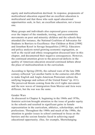 equity and multiculturalism declined. In response, proponents of
multicultural education argued that an excellent education is
multicultural and that those who seek equal educational
opportunities seek, in fact, an excellent education, not a lesser
one.
Many groups and individuals also expressed grave concerns
over the impact of the standards, testing, and accountability
movements on poor and minority children and the schools they
attended (for instance, the National Coalition of Advocates for
Students in Barriers to Excellence: Our Children at Risk [1988]
and Jonathan Kozol in Savage Inequalities [1991]). Educators
and policy analysts noted growing economic segregation, as
well as the racial and ethnic resegregation discussed later in this
chapter, and documented their negative consequences. However,
the continued attention given to the perceived deficits in the
quality of American education ensured continued debate about
the place of multiculturalism in the curriculum.
According to Spring (2010), the cultural wars of the late 20th
century reflected "yet another battle in the centuries old effort
to make English and Anglo-American Protestant culture the
unifying language and culture of the United States" (p. 411).
The perceived threats coming from the civil rights movement
and the new waves of immigration from Mexico and Asia were
different, but the war was the same.
Gender Wars
As discussed in Chapter 8, beginning in the 1960s and 1970s,
feminist activism brought attention to the issue of gender equity
in the schools and resulted in significant gains in female
representation in the curriculum, athletics, scholarships, and the
professions. Throughout the 1980s and much of the 1990s, the
attention to gender issues in school continued to focus on the
barriers and the sexism females faced in achieving equal
educational opportunity. (See, for example, Shortchanging
 