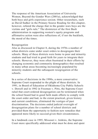 The response of the American Association of University
Women, Beyond the Gender Wars (2001a), acknowledged that
both boys and girls experience sexism. Other researchers, such
as David Sadker in the Primary Source Reading for this chapter,
however, refuted the charge that in the gender wars boys are the
victims and "girls rule." The disinterest of the first Bush
administration in supporting women's equity programs and
affirmative action were also reflections of, if not the backlash,
the mood of the times.
Resegregation
Also as discussed in Chapter 8, during the 1970s a number of
urban districts came under court orders to desegregate their
schools. Many of these districts were home to poor and minority
students and had tried in good faith for years to integrate their
schools. However, they were often frustrated in their efforts by
changing economic and community demographics that resulted
in many urban areas becoming increasingly populated by
minority students and the subsequent resegregation of the
schools.
In a series of decisions in the 1990s, a more conservative
Supreme Court responded to the plight of these districts. In
1991, in Board of Education of Oklahoma City Public Schools
v. Dowell and in 1992 in Freeman v. Pitts, the Supreme Court
ruled that court-ordered desegregation can be terminated when
the school board had in good faith made efforts to comply with
the court order and had, to the extent practical, given history
and current conditions, eliminated the vestiges of past
discrimination. The decisions ended judicial oversight of
desegregation plans for a number of school districts and
provided them the opportunity to fashion new remedies that
appeared more likely to succeed given their circumstances.
In a landmark case in 1995, Missouri v. Jenkins, the Supreme
Court more specifically addressed what must be done and spent
 