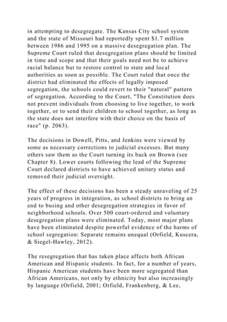 in attempting to desegregate. The Kansas City school system
and the state of Missouri had reportedly spent $1.7 million
between 1986 and 1995 on a massive desegregation plan. The
Supreme Court ruled that desegregation plans should be limited
in time and scope and that their goals need not be to achieve
racial balance but to restore control to state and local
authorities as soon as possible. The Court ruled that once the
district had eliminated the effects of legally imposed
segregation, the schools could revert to their "natural" pattern
of segregation. According to the Court, "The Constitution does
not prevent individuals from choosing to live together, to work
together, or to send their children to school together, as long as
the state does not interfere with their choice on the basis of
race" (p. 2063).
The decisions in Dowell, Pitts, and Jenkins were viewed by
some as necessary corrections to judicial excesses. But many
others saw them as the Court turning its back on Brown (see
Chapter 8). Lower courts following the lead of the Supreme
Court declared districts to have achieved unitary status and
removed their judicial oversight.
The effect of these decisions has been a steady unraveling of 25
years of progress in integration, as school districts to bring an
end to busing and other desegregation strategies in favor of
neighborhood schools. Over 500 court-ordered and voluntary
desegregation plans were eliminated. Today, most major plans
have been eliminated despite powerful evidence of the harms of
school segregation: Separate remains unequal (Orfield, Kuscera,
& Siegel-Hawley, 2012).
The resegregation that has taken place affects both African
American and Hispanic students. In fact, for a number of years,
Hispanic American students have been more segregated than
African Americans, not only by ethnicity but also increasingly
by language (Orfield, 2001; Orfield, Frankenberg, & Lee,
 