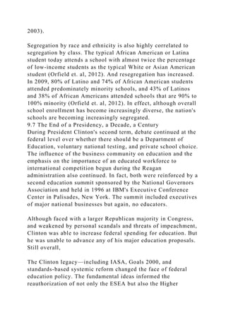 2003).
Segregation by race and ethnicity is also highly correlated to
segregation by class. The typical African American or Latina
student today attends a school with almost twice the percentage
of low-income students as the typical White or Asian American
student (Orfield et. al, 2012). And resegregation has increased.
In 2009, 80% of Latino and 74% of African American students
attended predominately minority schools, and 43% of Latinos
and 38% of African Americans attended schools that are 90% to
100% minority (Orfield et. al, 2012). In effect, although overall
school enrollment has become increasingly diverse, the nation's
schools are becoming increasingly segregated.
9.7 The End of a Presidency, a Decade, a Century
During President Clinton's second term, debate continued at the
federal level over whether there should be a Department of
Education, voluntary national testing, and private school choice.
The influence of the business community on education and the
emphasis on the importance of an educated workforce to
international competition begun during the Reagan
administration also continued. In fact, both were reinforced by a
second education summit sponsored by the National Governors
Association and held in 1996 at IBM's Executive Conference
Center in Palisades, New York. The summit included executives
of major national businesses but again, no educators.
Although faced with a larger Republican majority in Congress,
and weakened by personal scandals and threats of impeachment,
Clinton was able to increase federal spending for education. But
he was unable to advance any of his major education proposals.
Still overall,
The Clinton legacy—including IASA, Goals 2000, and
standards-based systemic reform changed the face of federal
education policy. The fundamental ideas informed the
reauthorization of not only the ESEA but also the Higher
 