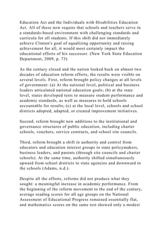 Education Act and the Individuals with Disabilities Education
Act. All of these now require that schools and teachers serve in
a standards-based environment with challenging standards and
curricula for all students. If this shift did not immediately
achieve Clinton's goal of equalizing opportunity and raising
achievement for all, it would most certainly impact the
educational efforts of his successor. (New York State Education
Department, 2009, p. 73)
As the century closed and the nation looked back on almost two
decades of education reform efforts, the results were visible on
several levels. First, reform brought policy changes at all levels
of government: (a) At the national level, political and business
leaders articulated national education goals; (b) at the state
level, states developed tests to measure student performance and
academic standards, as well as measures to hold schools
accountable for results; (c) at the local level, schools and school
districts adopted, adapted, or created improvement initiatives.
Second, reform brought new additions to the institutional and
governance structures of public education, including charter
schools, vouchers, service contracts, and school site councils.
Third, reform brought a shift in authority and control from
educators and education interest groups to state policymakers,
business leaders, and parents (through site councils and charter
schools). At the same time, authority shifted simultaneously
upward from school districts to state agencies and downward to
the schools (Adams, n.d.).
Despite all the efforts, reforms did not produce what they
sought: a meaningful increase in academic performance. From
the beginning of the reform movement to the end of the century,
average reading scores for all age groups on the National
Assessment of Educational Progress remained essentially flat,
and mathematics scores on the same test showed only a modest
 
