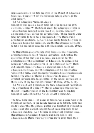 improvement (see the data reported in the Digest of Education
Statistics. Chapter 10 covers continued reform efforts in the
21st century.
10.1 An Education President, Again
Education was again a major political issue during the 2000
elections. George W. Bush took credit for education reform in
Texas that had resulted in improved test scores, especially
among minorities, during his governorship. (Those results were
later revealed to have been exaggerated.) The Democratic
presidential candidate, Al Gore, never really found his voice on
education during the campaign, and the Republicans were able
to take the education issue from the Democrats (Lemann, 2002).
The Republican platform supported private school vouchers,
promoted phonics-based reading instruction, and, unlike the
platforms of the previous 2 decades, did not call for the
abolishment of the Department of Education. To appease the
religious right, a moving force in the Republican Party, Bush
did support character education and abstinence-based sex
education. However, over the objections of the conservative
wing of the party, Bush pushed for mandated state standards and
testing. The effect of Bush's proposals was to create "the
greatest intrusion into local control of the school curriculum in
the history of the federal government" (Spring, 2002, p. 11).
10.2 No Child Left Behind and the New Educational Federalism
The cornerstone of George W. Bush's education program was
the 2001 reauthorization of the Elementary and Secondary
Education Act, entitled the No Child Left Behind Act.
The law, more than 1,100 pages in length, was passed with wide
bipartisan support. In the decade leading up to NCLB, polls had
made it clear that the general public was dissatisfied with public
schools and also did not support Republican proposals to cut
education spending. As it became an important electoral issue,
Republicans in Congress began to put more money into
education, and Democrats were forced move away from their
 