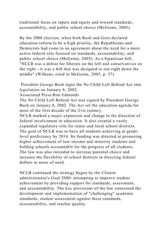 traditional focus on inputs and equity and toward standards,
accountability, and public school choice (McGuinn, 2005).
By the 2000 election, when both Bush and Gore declared
education reform to be a high priority, the Republicans and
Democrats had come to an agreement about the need for a more
active federal role focused on standards, accountability, and
public school choice (McGuinn, 2005). As a bipartisan bill,
"NCLB was a defeat for liberals on the left and conservatives on
the right—it was a bill that was designed to run right down the
middle" (Wilkens, cited in McGuinn, 2005, p. 57).
President George Bush signs the No Child Left Behind Act into
legislation on January 8, 2002.
Associated Press/Ron Edmonds
The No Child Left Behind Act was signed by President George
Bush on January 8, 2002. The Act set the education agenda for
most of the first decade of the 21st century.
NCLB marked a major expansion and change in the direction of
federal involvement in education. It also created a vastly
expanded regulatory role for states and local school districts.
The goal of NCLB was to have all students achieving at grade-
level proficiency by 2014. Its funding was directed at promoting
higher achievement of low-income and minority students and
holding schools accountable for the progress of all students.
The law was also intended to increase parental choice and
increase the flexibility of school districts in directing federal
dollars to areas of need.
NCLB continued the strategy begun by the Clinton
administration's Goal 2000: attempting to improve student
achievement by providing support for standards, assessment,
and accountability. The key provisions of the law concerned the
development and implementation of "challenging" academic
standards, student assessment against these standards,
accountability, and teacher quality.
 