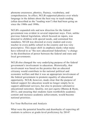 phoneme awareness, phonics, fluency, vocabulary, and
comprehension. In effect, NCLB supported phonics over whole
language in the debate about the best way to teach reading
(often described as the "reading wars") that had been going on
since the 1980s and 1990s.
NCLB's expanded role and new direction for the federal
government was evident in several important ways. First, unlike
previous federal legislation, which focused on inputs, was
directed to children with special needs, and contained few
mandates, NCLB was directed at every student and every
teacher in every public school in the country and was very
prescriptive. This major shift in emphasis marks what many
have referred to as "the new educational federalism," a change
in the distribution of power between the federal and state and
local governments.
NCLB also changed the very underlying purpose of the federal
government's involvement in education. Historically, that
involvement was based on the premise that an educated
citizenry would contribute to the national political and
economic welfare and that it was an appropriate involvement of
the federal government to promote equality of educational
opportunity. NCLB, however, made clear that the purpose of
federal support for education would no longer simply be to
support additional services, but also to promote substantive
educational outcomes. Quality, not just equity (Manna & Ryan,
2011), and ensuring that students learn worthwhile academic
content and increase academic achievement, would become
national priorities.
For Your Reflection and Analysis
What were the potential benefits and drawbacks of expecting all
students to achieve at grade-level proficiency by 2014?
 