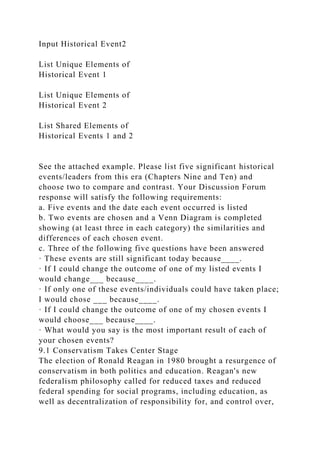 Input Historical Event2
List Unique Elements of
Historical Event 1
List Unique Elements of
Historical Event 2
List Shared Elements of
Historical Events 1 and 2
See the attached example. Please list five significant historical
events/leaders from this era (Chapters Nine and Ten) and
choose two to compare and contrast. Your Discussion Forum
response will satisfy the following requirements:
a. Five events and the date each event occurred is listed
b. Two events are chosen and a Venn Diagram is completed
showing (at least three in each category) the similarities and
differences of each chosen event.
c. Three of the following five questions have been answered
· These events are still significant today because____.
· If I could change the outcome of one of my listed events I
would change___ because____.
· If only one of these events/individuals could have taken place;
I would chose ___ because____.
· If I could change the outcome of one of my chosen events I
would choose___ because____.
· What would you say is the most important result of each of
your chosen events?
9.1 Conservatism Takes Center Stage
The election of Ronald Reagan in 1980 brought a resurgence of
conservatism in both politics and education. Reagan's new
federalism philosophy called for reduced taxes and reduced
federal spending for social programs, including education, as
well as decentralization of responsibility for, and control over,
 