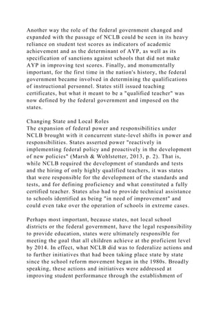 Another way the role of the federal government changed and
expanded with the passage of NCLB could be seen in its heavy
reliance on student test scores as indicators of academic
achievement and as the determinant of AYP, as well as its
specification of sanctions against schools that did not make
AYP in improving test scores. Finally, and monumentally
important, for the first time in the nation's history, the federal
government became involved in determining the qualifications
of instructional personnel. States still issued teaching
certificates, but what it meant to be a "qualified teacher" was
now defined by the federal government and imposed on the
states.
Changing State and Local Roles
The expansion of federal power and responsibilities under
NCLB brought with it concurrent state-level shifts in power and
responsibilities. States asserted power "reactively in
implementing federal policy and proactively in the development
of new policies" (Marsh & Wohlstetter, 2013, p. 2). That is,
while NCLB required the development of standards and tests
and the hiring of only highly qualified teachers, it was states
that were responsible for the development of the standards and
tests, and for defining proficiency and what constituted a fully
certified teacher. States also had to provide technical assistance
to schools identified as being "in need of improvement" and
could even take over the operation of schools in extreme cases.
Perhaps most important, because states, not local school
districts or the federal government, have the legal responsibility
to provide education, states were ultimately responsible for
meeting the goal that all children achieve at the proficient level
by 2014. In effect, what NCLB did was to federalize actions and
to further initiatives that had been taking place state by state
since the school reform movement began in the 1980s. Broadly
speaking, these actions and initiatives were addressed at
improving student performance through the establishment of
 