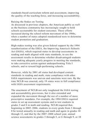 standards-based curriculum reform and assessment, improving
the quality of the teaching force, and increasing accountability.
Raising the Stakes on Testing
As discussed in previous chapters, the American public as well
as the business community has increasingly sought to hold
schools accountable for student outcomes. These efforts
increased during the school reform movement of the 1980s,
when a number of states adopted standardized tests to determine
student promotion and graduation.
High-stakes testing was also given federal support by the 1994
reauthorization of the ESEA, the Improving America's Schools
Act (IASA), which required states to develop assessments in
reading and math aligned with state standards, to use the
assessment results to determine whether disadvantaged students
were making adequate yearly progress in meeting the standards,
to take corrective action against underperforming Title I
schools, and to reward high-performing schools.
However, while by 2001 all states had developed content
standards in reading and math, state compliance with other
IASA requirements was uneven and sanctions were rare. By the
time NCLB was enacted, only 19 states were in full compliance
with IASA assessment requirements.
The enactment of NCLB not only toughened the IASA testing
and accountability provisions, but it also extended and
expanded the movement through the use of a number of more
prescriptive mandates. For example, the 1994 ESEA required
states to set up assessment systems and to test students in
grades 3 and 8 in math and reading. NCLB required that,
beginning in 2005–2006, students in every grade from 3 through
8 be tested annually in reading and math and again in grades 10
through 12, and that by the 2007–2008 school year, annual
science assessments in grades 3 through 5, or 6 through 9, or 10
 