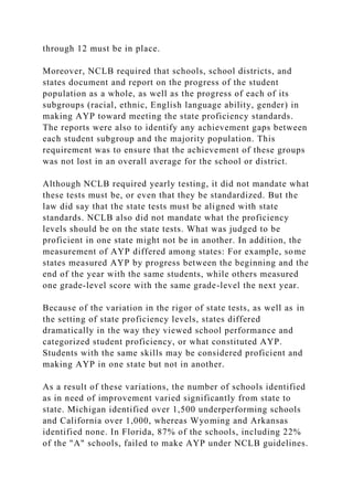 through 12 must be in place.
Moreover, NCLB required that schools, school districts, and
states document and report on the progress of the student
population as a whole, as well as the progress of each of its
subgroups (racial, ethnic, English language ability, gender) in
making AYP toward meeting the state proficiency standards.
The reports were also to identify any achievement gaps between
each student subgroup and the majority population. This
requirement was to ensure that the achievement of these groups
was not lost in an overall average for the school or district.
Although NCLB required yearly testing, it did not mandate what
these tests must be, or even that they be standardized. But the
law did say that the state tests must be aligned with state
standards. NCLB also did not mandate what the proficiency
levels should be on the state tests. What was judged to be
proficient in one state might not be in another. In addition, the
measurement of AYP differed among states: For example, some
states measured AYP by progress between the beginning and the
end of the year with the same students, while others measured
one grade-level score with the same grade-level the next year.
Because of the variation in the rigor of state tests, as well as in
the setting of state proficiency levels, states differed
dramatically in the way they viewed school performance and
categorized student proficiency, or what constituted AYP.
Students with the same skills may be considered proficient and
making AYP in one state but not in another.
As a result of these variations, the number of schools identified
as in need of improvement varied significantly from state to
state. Michigan identified over 1,500 underperforming schools
and California over 1,000, whereas Wyoming and Arkansas
identified none. In Florida, 87% of the schools, including 22%
of the "A" schools, failed to make AYP under NCLB guidelines.
 