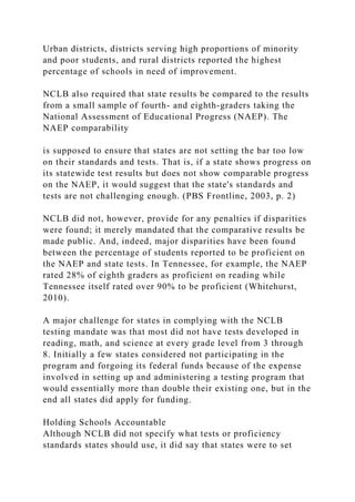 Urban districts, districts serving high proportions of minority
and poor students, and rural districts reported the highest
percentage of schools in need of improvement.
NCLB also required that state results be compared to the results
from a small sample of fourth- and eighth-graders taking the
National Assessment of Educational Progress (NAEP). The
NAEP comparability
is supposed to ensure that states are not setting the bar too low
on their standards and tests. That is, if a state shows progress on
its statewide test results but does not show comparable progress
on the NAEP, it would suggest that the state's standards and
tests are not challenging enough. (PBS Frontline, 2003, p. 2)
NCLB did not, however, provide for any penalties if disparities
were found; it merely mandated that the comparative results be
made public. And, indeed, major disparities have been found
between the percentage of students reported to be proficient on
the NAEP and state tests. In Tennessee, for example, the NAEP
rated 28% of eighth graders as proficient on reading while
Tennessee itself rated over 90% to be proficient (Whitehurst,
2010).
A major challenge for states in complying with the NCLB
testing mandate was that most did not have tests developed in
reading, math, and science at every grade level from 3 through
8. Initially a few states considered not participating in the
program and forgoing its federal funds because of the expense
involved in setting up and administering a testing program that
would essentially more than double their existing one, but in the
end all states did apply for funding.
Holding Schools Accountable
Although NCLB did not specify what tests or proficiency
standards states should use, it did say that states were to set
 