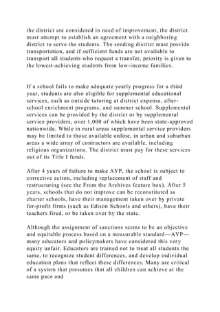the district are considered in need of improvement, the district
must attempt to establish an agreement with a neighboring
district to serve the students. The sending district must provide
transportation, and if sufficient funds are not available to
transport all students who request a transfer, priority is given to
the lowest-achieving students from low-income families.
If a school fails to make adequate yearly progress for a third
year, students are also eligible for supplemental educational
services, such as outside tutoring at district expense, after-
school enrichment programs, and summer school. Supplemental
services can be provided by the district or by supplemental
service providers, over 1,000 of which have been state-approved
nationwide. While in rural areas supplemental service providers
may be limited to those available online, in urban and suburban
areas a wide array of contractors are available, including
religious organizations. The district must pay for these services
out of its Title I funds.
After 4 years of failure to make AYP, the school is subject to
corrective action, including replacement of staff and
restructuring (see the From the Archives feature box). After 5
years, schools that do not improve can be reconstituted as
charter schools, have their management taken over by private
for-profit firms (such as Edison Schools and others), have their
teachers fired, or be taken over by the state.
Although the assignment of sanctions seems to be an objective
and equitable process based on a measurable standard—AYP—
many educators and policymakers have considered this very
equity unfair. Educators are trained not to treat all students the
same, to recognize student differences, and develop individual
education plans that reflect these differences. Many are critical
of a system that presumes that all children can achieve at the
same pace and
 
