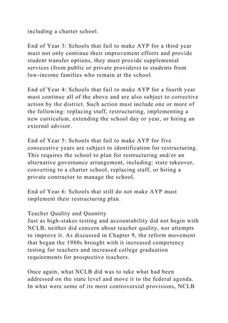 including a charter school.
End of Year 3: Schools that fail to make AYP for a third year
must not only continue their improvement efforts and provide
student transfer options, they must provide supplemental
services (from public or private providers) to students from
low-income families who remain at the school.
End of Year 4: Schools that fail to make AYP for a fourth year
must continue all of the above and are also subject to corrective
action by the district. Such action must include one or more of
the following: replacing staff, restructuring, implementing a
new curriculum, extending the school day or year, or hiring an
external advisor.
End of Year 5: Schools that fail to make AYP for five
consecutive years are subject to identification for restructuring.
This requires the school to plan for restructuring and/or an
alternative governance arrangement, including: state takeover,
converting to a charter school, replacing staff, or hiring a
private contractor to manage the school.
End of Year 6: Schools that still do not make AYP must
implement their restructuring plan.
Teacher Quality and Quantity
Just as high-stakes testing and accountability did not begin with
NCLB, neither did concern about teacher quality, nor attempts
to improve it. As discussed in Chapter 9, the reform movement
that began the 1980s brought with it increased competency
testing for teachers and increased college graduation
requirements for prospective teachers.
Once again, what NCLB did was to take what had been
addressed on the state level and move it to the federal agenda.
In what were some of its most controversial provisions, NCLB
 