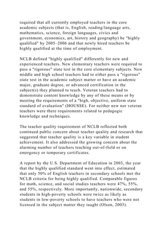 required that all currently employed teachers in the core
academic subjects (that is, English, reading/language arts,
mathematics, science, foreign languages, civics and
government, economics, art, history and geography) be "highly
qualified" by 2005–2006 and that newly hired teachers be
highly qualified at the time of employment.
NCLB defined "highly qualified" differently for new and
experienced teachers. New elementary teachers were required to
pass a "rigorous" state test in the core elementary subjects. New
middle and high school teachers had to either pass a "rigorous"
state test in the academic subject matter or have an academic
major, graduate degree, or advanced certification in the
subject(s) they planned to teach. Veteran teachers had to
demonstrate content knowledge by any of these means or by
meeting the requirements of a "high, objective, uniform state
standard of evaluation" (HOUSSE). For neither new nor veteran
teachers were there requirements related to pedagogic
knowledge and techniques.
The teacher quality requirement of NCLB reflected both
continued public concern about teacher quality and research that
suggested that teacher quality is a key variable in student
achievement. It also addressed the growing concern about the
alarming number of teachers teaching out-of-field or on
emergency or temporary certificates.
A report by the U.S. Department of Education in 2003, the year
that the highly qualified standard went into effect, estimated
that only 50% of English teachers in secondary schools met the
NCLB criteria for being highly qualified. Comparable figures
for math, science, and social studies teachers were 47%, 55%,
and 55%, respectively. More importantly, nationwide, secondary
students in high-poverty schools were twice as likely as
students in low-poverty schools to have teachers who were not
licensed in the subject matter they taught (Olson, 2003).
 