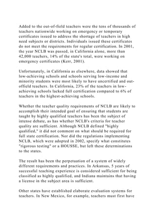Added to the out-of-field teachers were the tens of thousands of
teachers nationwide working on emergency or temporary
certificates issued to address the shortage of teachers in high
need subjects or districts. Individuals issued these certificates
do not meet the requirements for regular certification. In 2001,
the year NCLB was passed, in California alone, more than
42,000 teachers, 14% of the state's total, were working on
emergency certificates (Kerr, 2001).
Unfortunately, in California as elsewhere, data showed that
low-achieving schools and schools serving low-income and
minority students were most likely to have uncertified and out-
offield teachers. In California, 23% of the teachers in low-
achieving schools lacked full certification compared to 6% of
teachers in the highest-achieving schools.
Whether the teacher quality requirements of NCLB are likely to
accomplish their intended goal of ensuring that students are
taught by highly qualified teachers has been the subject of
intense debate, as has whether NCLB's criteria for teacher
quality are sufficient. Although NCLB defined "highly
qualified," it did not comment on what should be required for
full state certification. Nor did the regulations implementing
NCLB, which were adopted in 2002, specify what constitutes
"rigorous testing" or a HOUSSE, but left these determinations
to the states.
The result has been the perpetuation of a system of widely
different requirements and practices. In Arkansas, 5 years of
successful teaching experience is considered sufficient for being
classified as highly qualified, and Indiana maintains that having
a license in the subject area is sufficient.
Other states have established elaborate evaluation systems for
teachers. In New Mexico, for example, teachers must first have
 