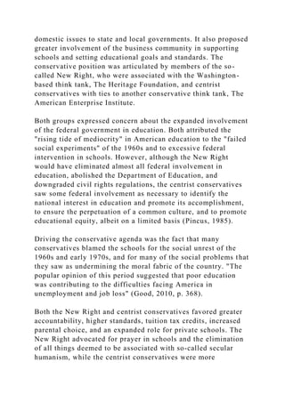 domestic issues to state and local governments. It also proposed
greater involvement of the business community in supporting
schools and setting educational goals and standards. The
conservative position was articulated by members of the so-
called New Right, who were associated with the Washington-
based think tank, The Heritage Foundation, and centrist
conservatives with ties to another conservative think tank, The
American Enterprise Institute.
Both groups expressed concern about the expanded involvement
of the federal government in education. Both attributed the
"rising tide of mediocrity" in American education to the "failed
social experiments" of the 1960s and to excessive federal
intervention in schools. However, although the New Right
would have eliminated almost all federal involvement in
education, abolished the Department of Education, and
downgraded civil rights regulations, the centrist conservatives
saw some federal involvement as necessary to identify the
national interest in education and promote its accomplishment,
to ensure the perpetuation of a common culture, and to promote
educational equity, albeit on a limited basis (Pincus, 1985).
Driving the conservative agenda was the fact that many
conservatives blamed the schools for the social unrest of the
1960s and early 1970s, and for many of the social problems that
they saw as undermining the moral fabric of the country. "The
popular opinion of this period suggested that poor education
was contributing to the difficulties facing America in
unemployment and job loss" (Good, 2010, p. 368).
Both the New Right and centrist conservatives favored greater
accountability, higher standards, tuition tax credits, increased
parental choice, and an expanded role for private schools. The
New Right advocated for prayer in schools and the elimination
of all things deemed to be associated with so-called secular
humanism, while the centrist conservatives were more
 