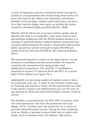 5 years of experience and two evaluations before moving to a
second set of requirements that include being observed by two
peers who teach in the subject and compiling a satisfactory
portfolio of lesson plans, student achievement data, and more.
As a final step two judges must agree on whether the teacher
should be considered highly qualified (Keller, 2004).
Whether NCLB will lessen or increase teacher quality may be
debated, but what is not debatable is that many districts have
had problems complying with the NCLB mandate because of a
shortage of qualified teachers. School districts nationwide face
an unprecedented demand for teachers. Projections indicate that
public and private schools will need to make 448,000 new
teacher hires by 2016 and 470,000 by 2021 (Hussar & Bailey,
2013).
The projected demand is a result of two major factors: record
increases in enrollment and the record number of vacancies
created by the retirement of an aging teacher (and
administrator) population. The total PK–12 enrollment is
projected to increase 7% between 2010 and 2021, to a record
high of 58.4 million (see Figure 10.1).
Additionally, an increasing number of teachers retire or leave
the profession each year. A study by the National Commission
on Teaching and America's Future (2010) reported that over half
of the nation's teachers and administrators are over 50 years of
age and that by 2020 more than half of today's teachers could be
retired.
The problem is exacerbated by the 40%–50% of teachers, both
new and experienced, who leave the profession each year
(Riggs, 2013). Teachers leave the profession for a variety of
personal and professional reasons. Among the most commonly
cited are family or personal reasons (little time to spend with
family, hard to maintain work–life balance, high stress);
 