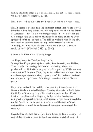 failing students often did not have many desirable schools from
which to choose (Viteritti, 2012).
NCLB expired in 2007. By the time Bush left the White House,
NCLB seemed to have had the opposite effect that its architects
intended when they wrote the law. Expectations about the future
of American education were being decreased. The national goal
of having every child reach proficiency in basic skills by 2014
appeared to be out of reach. The talk of waivers was in the air,
and local politicians were telling their representatives in
Washington to be more realistic about what school districts
could deliver. (Viteritti, 2012, p. 2100)
Pioneers in Education: Wendy Kopp
An Experiment in Teacher Preparation
Wendy Sue Kopp grew up in Austin, San Antonio, and Dallas,
Texas, before attending Princeton University, where she
graduated in 1989 with a degree in public policy. While she was
a student at Princeton, Kopp began to realize that students from
disadvantaged communities, regardless of their talents, arrived
on campus less prepared for college than their more affluent
peers.
Kopp also noticed that, while recruiters for financial service
firms actively recruited high-performing students, nobody from
the fields of teaching or public service made similar efforts.
Seeking to address this disparity in her senior thesis, she
designed a proposal for a national service organization, modeled
on the Peace Corps, to recruit graduates of the nation's top
universities to teach in underserved communities around the
country.
Even before she left Princeton, Kopp began to line up corporate
and philanthropic donors to fund her vision, which she called
 