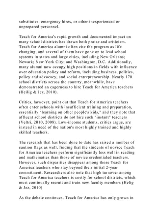 substitutes, emergency hires, or other inexperienced or
unprepared personnel.
Teach for America's rapid growth and documented impact on
many school districts has drawn both praise and criticism.
Teach for America alumni often cite the program as life
changing, and several of them have gone on to lead school
systems in states and large cities, including New Orleans;
Newark; New York City; and Washington, D.C. Additionally,
many alumni now occupy high positions in fields with influence
over education policy and reform, including business, politics,
policy and advocacy, and social entrepreneurship. Nearly 170
school districts across the country, meanwhile, have
demonstrated an eagerness to hire Teach for America teachers
(Heilig & Jez, 2010).
Critics, however, point out that Teach for America teachers
often enter schools with insufficient training and preparation,
essentially "learning on other people's kids," and they note that
affluent school districts do not hire such "instant" teachers
(Veltri, 2010, 2008). Low-income students, critics argue, are
instead in need of the nation's most highly trained and highly
skilled teachers.
The research that has been done to date has raised a number of
caution flags as well, finding that the students of novice Teach
for America teachers perform significantly less well in reading
and mathematics than those of novice credentialed teachers.
However, such disparities disappear among those Teach for
America teachers who stay beyond their initial 2-year
commitment. Researchers also note that high turnover among
Teach for America teachers is costly for school districts, which
must continually recruit and train new faculty members (Helig
& Jez, 2010).
As the debate continues, Teach for America has only grown in
 
