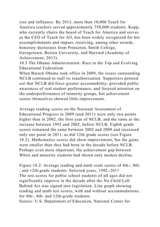 size and influence. By 2013, more than 10,000 Teach for
America teachers served approximately 750,000 students. Kopp,
who currently chairs the board of Teach for America and serves
as the CEO of Teach for All, has been widely recognized for her
accomplishments and impact, receiving, among other awards,
honorary doctorates from Princeton, Smith College,
Georgetown, Boston University, and Harvard (Academy of
Achievement, 2013).
10.3 The Obama Administration: Race to the Top and Evolving
Educational Federalism
When Barack Obama took office in 2009, the issues surrounding
NCLB continued to stall its reauthorization. Supporters pointed
out that NCLB did force greater accountability, provided public
awareness of real student performance, and focused attention on
the underperformance of minority groups, but achievement
scores themselves showed little improvement.
Average reading scores on the National Assessment of
Educational Progress in 2009 (and 2011) were only two points
higher than in 2002, the first year of NCLB, and the same as the
increase between 1992 and 2002, before NCLB. Eighth grade
scores remained the same between 2002 and 2009 and increased
only one point in 2011, as did 12th grade scores (see Figure
10.2). Mathematics scores did show improvement, but the gains
were smaller than they had been in the decade before NCLB.
Perhaps even more important, the achievement gap between
White and minority students had shown only modest decline.
Figure 10.2: Average reading and math scale scores of 4th-, 8th-
, and 12th-grade students: Selected years, 1992–2011
The test scores for public school students of all ages did not
significantly improve in the decade after the No Child Left
Behind Act was signed into legislation. Line graph showing
reading and math test scores, with and without accommodations,
for 4th-, 8th- and 12th-grade students.
Source: U.S. Department of Education, National Center for
 