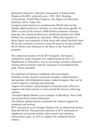 Education Statistics, National Assessment of Educational
Progress (NAEP), selected years, 1992–2011 Reading
Assessments, NAEP Data Explorer. See Digest of Education
Statistics 2012, Table 142.
Congressional inaction in reauthorizing NCLB allowed the
Obama administration to advance its own education agenda. In
2009, as part of the massive $800 billion economic stimulus
package, the American Recovery and Reinvestment Act, $100
billion was earmarked for education. While the majority of
these funds were targeted to help states and school districts hard
hit by the economic recession ward off massive teacher layoffs,
$4.35 billion was allocated to the Race to the Top (RTT)
program.
The expressed purpose of the RTT program, the largest
competitive grant program ever administered by the U.S.
Department of Education, was to encourage systemic education
reform and to promote specific strategies to accomplish that
goal. These included:
development of rigorous standards and assessments.
building of data systems to provide teachers, administrators,
and parents with information about student progress that can be
used to improve teaching and learning.
support for teachers and principals to become more effective.
support and interventions to turn around the lowest-achieving
schools.
President Barak Obama visits students in Brooklyn, New York.
Associated Press/Aaron Showalter
The Obama administration continued the federal support for
standards and testing.
RTT asserted an even stronger federal role in educational policy
than did NCLB. The priorities detailed in RTT continued to
emphasize increasing student achievement and reducing
achievement gaps, as well as support for standards-based
reform.
 