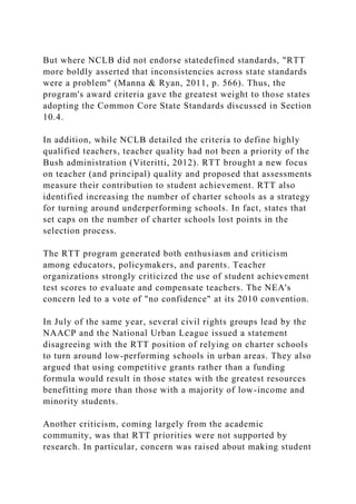 But where NCLB did not endorse statedefined standards, "RTT
more boldly asserted that inconsistencies across state standards
were a problem" (Manna & Ryan, 2011, p. 566). Thus, the
program's award criteria gave the greatest weight to those states
adopting the Common Core State Standards discussed in Section
10.4.
In addition, while NCLB detailed the criteria to define highly
qualified teachers, teacher quality had not been a priority of the
Bush administration (Viteritti, 2012). RTT brought a new focus
on teacher (and principal) quality and proposed that assessments
measure their contribution to student achievement. RTT also
identified increasing the number of charter schools as a strategy
for turning around underperforming schools. In fact, states that
set caps on the number of charter schools lost points in the
selection process.
The RTT program generated both enthusiasm and criticism
among educators, policymakers, and parents. Teacher
organizations strongly criticized the use of student achievement
test scores to evaluate and compensate teachers. The NEA's
concern led to a vote of "no confidence" at its 2010 convention.
In July of the same year, several civil rights groups lead by the
NAACP and the National Urban League issued a statement
disagreeing with the RTT position of relying on charter schools
to turn around low-performing schools in urban areas. They also
argued that using competitive grants rather than a funding
formula would result in those states with the greatest resources
benefitting more than those with a majority of low-income and
minority students.
Another criticism, coming largely from the academic
community, was that RTT priorities were not supported by
research. In particular, concern was raised about making student
 