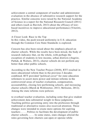 achievement a central component of teacher and administrator
evaluation in the absence of substantive research support for the
practice. Similar concerns were raised by the National Academy
of Science in a report for the National Research Council (2011)
and others (such as Ravitch, 2013) about the efficacy of test-
based incentives to improve educational performance (Viteritti,
2012).
A Closer Look: Race to the Top
In this video, the push toward uniformity in U.S. education
through the Common Core State Standards is explored.
Concern has also been raised about the emphasis placed on
charter schools. While the results have been mixed, the body of
research indicates that, on the whole, with perhaps the
exception of students in low-income, urban districts (Angrist,
Pathak, & Walters, 2013), charter schools do not perform any
better than other public schools.
According to the New Teacher Project (2010), RTT resulted in
more educational reform than in the previous 2 decades
combined. RTT provided "political cover" for state education
reformers to assert more power and initiate reforms in the
controversial areas of teacher evaluation, compensation,
accountability, closing low-performing schools, and increasing
charter schools (Marsh & Wohlstetter, 2013; McGuinn, 2012).
Among the state reforms were policies
to overhaul teacher evaluation, including some that give student
achievement data substantial weight in those judgments.
Teaching politics governing entry into the profession through
traditional or alternative routes also received attention. These
changes were intended to create more options for aspiring
teachers . . . . Politics to facilitate the development of public
charter schools . . . . In some states, state changes altered the
rules governing how charters can open or operate while
 