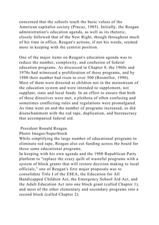 concerned that the schools teach the basic values of the
American capitalist society (Pincus, 1985). Initially, the Reagan
administration's education agenda, as well as its rhetoric,
closely followed that of the New Right, though throughout much
of his time in office, Reagan's actions, if not his words, seemed
more in keeping with the centrist position.
One of the major items on Reagan's education agenda was to
reduce the number, complexity, and confusion of federal
education programs. As discussed in Chapter 8, the 1960s and
1970s had witnessed a proliferation of these programs, and by
1980 their number had risen to over 500 (Rosmiller, 1990).
Most of them were directed at children not in the mainstream of
the education system and were intended to supplement, not
supplant, state and local funds. In an effort to ensure that both
of these directives were met, a plethora of often confusing and
sometimes conflicting rules and regulations were promulgated.
As time went on and the number of programs increased, so did
disenchantment with the red tape, duplication, and bureaucracy
that accompanied federal aid.
President Ronald Reagan.
Photri Images/SuperStock
While simplifying the large number of educational programs to
eliminate red tape, Reagan also cut funding across the board for
those same educational programs.
In keeping with his own agenda and the 1980 Republican Party
platform to "replace the crazy quilt of wasteful programs with a
system of block grants that will restore decision making to local
officials," one of Reagan's first major proposals was to
consolidate Title I of the ESEA, the Education for All
Handicapped Children Act, the Emergency School Aid Act, and
the Adult Education Act into one block grant (called Chapter 1),
and most of the other elementary and secondary programs into a
second block (called Chapter 2).
 