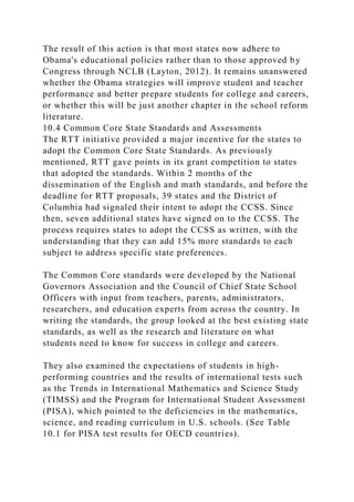 The result of this action is that most states now adhere to
Obama's educational policies rather than to those approved by
Congress through NCLB (Layton, 2012). It remains unanswered
whether the Obama strategies will improve student and teacher
performance and better prepare students for college and careers,
or whether this will be just another chapter in the school reform
literature.
10.4 Common Core State Standards and Assessments
The RTT initiative provided a major incentive for the states to
adopt the Common Core State Standards. As previously
mentioned, RTT gave points in its grant competition to states
that adopted the standards. Within 2 months of the
dissemination of the English and math standards, and before the
deadline for RTT proposals, 39 states and the District of
Columbia had signaled their intent to adopt the CCSS. Since
then, seven additional states have signed on to the CCSS. The
process requires states to adopt the CCSS as written, with the
understanding that they can add 15% more standards to each
subject to address specific state preferences.
The Common Core standards were developed by the National
Governors Association and the Council of Chief State School
Officers with input from teachers, parents, administrators,
researchers, and education experts from across the country. In
writing the standards, the group looked at the best existing state
standards, as well as the research and literature on what
students need to know for success in college and careers.
They also examined the expectations of students in high-
performing countries and the results of international tests such
as the Trends in International Mathematics and Science Study
(TIMSS) and the Program for International Student Assessment
(PISA), which pointed to the deficiencies in the mathematics,
science, and reading curriculum in U.S. schools. (See Table
10.1 for PISA test results for OECD countries).
 