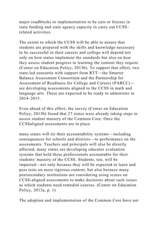 major roadblocks to implementation to be cuts or freezes in
state funding and state agency capacity to carry out CCSS-
related activities.
The extent to which the CCSS will be able to ensure that
students are prepared with the skills and knowledge necessary
to be successful in their careers and college will depend not
only on how states implement the standards but also on how
they assess student progress in learning the content they require
(Center on Education Policy, 2013b). To support that effort, two
state-led consortia with support from RTT—the Smarter
Balance Assessment Consortium and the Partnership for
Assessment of Readiness for College and Careers (PARCC)—
are developing assessments aligned to the CCSS in math and
language arts. These are expected to be ready to administer in
2014–2015.
Even ahead of this effort, the survey (Center on Education
Policy, 2013b) found that 27 states were already taking steps to
assess student mastery of the Common Core. Once the
CCSSaligned assessments are in place
many states will tie their accountability systems—including
consequences for schools and districts—to performance on the
assessments. Teachers and principals will also be directly
affected; many states are developing educator evaluation
systems that hold these professionals accountable for their
students' mastery of the CCSS. Students, too, will be
impacted—not only because they will be expected to learn and
pass tests on more rigorous content, but also because many
postsecondary institutions are considering using scores on
CCSS-aligned assessments to make decisions about such issues
as which students need remedial courses. (Center on Education
Policy, 2013a, p. 1)
The adoption and implementation of the Common Core have not
 
