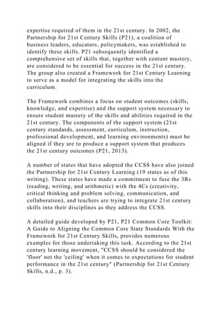 expertise required of them in the 21st century. In 2002, the
Partnership for 21st Century Skills (P21), a coalition of
business leaders, educators, policymakers, was established to
identify these skills. P21 subsequently identified a
comprehensive set of skills that, together with content mastery,
are considered to be essential for success in the 21st century.
The group also created a Framework for 21st Century Learning
to serve as a model for integrating the skills into the
curriculum.
The Framework combines a focus on student outcomes (skills,
knowledge, and expertise) and the support system necessary to
ensure student mastery of the skills and abilities required in the
21st century. The components of the support system (21st
century standards, assessment, curriculum, instruction,
professional development, and learning environments) must be
aligned if they are to produce a support system that produces
the 21st century outcomes (P21, 2013).
A number of states that have adopted the CCSS have also joined
the Partnership for 21st Century Learning (19 states as of this
writing). These states have made a commitment to fuse the 3Rs
(reading, writing, and arithmetic) with the 4Cs (creativity,
critical thinking and problem solving, communication, and
collaboration), and teachers are trying to integrate 21st century
skills into their disciplines as they address the CCSS.
A detailed guide developed by P21, P21 Common Core Toolkit:
A Guide to Aligning the Common Core State Standards With the
Framework for 21st Century Skills, provides numerous
examples for those undertaking this task. According to the 21st
century learning movement, "CCSS should be considered the
'floor' not the 'ceiling' when it comes to expectations for student
performance in the 21st century" (Partnership for 21st Century
Skills, n.d., p. 3).
 