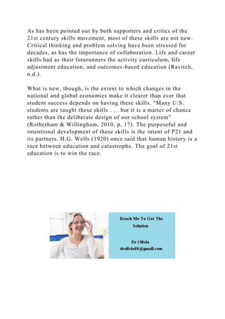 As has been pointed out by both supporters and critics of the
21st century skills movement, most of these skills are not new.
Critical thinking and problem solving have been stressed for
decades, as has the importance of collaboration. Life and career
skills had as their forerunners the activity curriculum, life
adjustment education, and outcomes-based education (Ravitch,
n.d.).
What is new, though, is the extent to which changes in the
national and global economies make it clearer than ever that
student success depends on having these skills. "Many U.S.
students are taught these skills . . . but it is a matter of chance
rather than the deliberate design of our school system"
(Rotherham & Willingham, 2010, p, 17). The purposeful and
intentional development of these skills is the intent of P21 and
its partners. H.G. Wells (1920) once said that human history is a
race between education and catastrophe. The goal of 21st
education is to win the race.
 