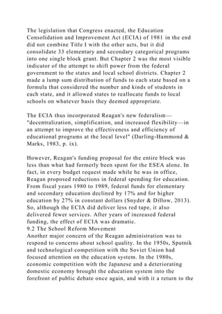 The legislation that Congress enacted, the Education
Consolidation and Improvement Act (ECIA) of 1981 in the end
did not combine Title I with the other acts, but it did
consolidate 33 elementary and secondary categorical programs
into one single block grant. But Chapter 2 was the most visible
indicator of the attempt to shift power from the federal
government to the states and local school districts. Chapter 2
made a lump sum distribution of funds to each state based on a
formula that considered the number and kinds of students in
each state, and it allowed states to reallocate funds to local
schools on whatever basis they deemed appropriate.
The ECIA thus incorporated Reagan's new federalism—
"decentralization, simplification, and increased flexibility—in
an attempt to improve the effectiveness and efficiency of
educational programs at the local level" (Darling-Hammond &
Marks, 1983, p. ix).
However, Reagan's funding proposal for the entire block was
less than what had formerly been spent for the ESEA alone. In
fact, in every budget request made while he was in office,
Reagan proposed reductions in federal spending for education.
From fiscal years 1980 to 1989, federal funds for elementary
and secondary education declined by 17% and for higher
education by 27% in constant dollars (Snyder & Dillow, 2013).
So, although the ECIA did deliver less red tape, it also
delivered fewer services. After years of increased federal
funding, the effect of ECIA was dramatic.
9.2 The School Reform Movement
Another major concern of the Reagan administration was to
respond to concerns about school quality. In the 1950s, Sputnik
and technological competition with the Soviet Union had
focused attention on the education system. In the 1980s,
economic competition with the Japanese and a deteriorating
domestic economy brought the education system into the
forefront of public debate once again, and with it a return to the
 