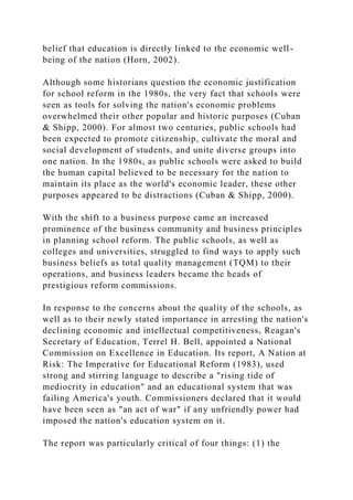 belief that education is directly linked to the economic well-
being of the nation (Horn, 2002).
Although some historians question the economic justification
for school reform in the 1980s, the very fact that schools were
seen as tools for solving the nation's economic problems
overwhelmed their other popular and historic purposes (Cuban
& Shipp, 2000). For almost two centuries, public schools had
been expected to promote citizenship, cultivate the moral and
social development of students, and unite diverse groups into
one nation. In the 1980s, as public schools were asked to build
the human capital believed to be necessary for the nation to
maintain its place as the world's economic leader, these other
purposes appeared to be distractions (Cuban & Shipp, 2000).
With the shift to a business purpose came an increased
prominence of the business community and business principles
in planning school reform. The public schools, as well as
colleges and universities, struggled to find ways to apply such
business beliefs as total quality management (TQM) to their
operations, and business leaders became the heads of
prestigious reform commissions.
In response to the concerns about the quality of the schools, as
well as to their newly stated importance in arresting the nation's
declining economic and intellectual competitiveness, Reagan's
Secretary of Education, Terrel H. Bell, appointed a National
Commission on Excellence in Education. Its report, A Nation at
Risk: The Imperative for Educational Reform (1983), used
strong and stirring language to describe a "rising tide of
mediocrity in education" and an educational system that was
failing America's youth. Commissioners declared that it would
have been seen as "an act of war" if any unfriendly power had
imposed the nation's education system on it.
The report was particularly critical of four things: (1) the
 