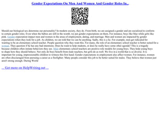 Gender Expectations On Men And Women And Gender Roles In...
Should our biological sex determine our personality? In modern society, they do. From birth, we are assigned a gender and are socialized to conform
to certain gender roles. Even when the babies are still in the womb, we put gender expectations on them. For instance, boys like blue while girls like
pink. Gender expectation impact men and women in the areas of employment, dating, and marriage. Men and women are impacted by gender
expectations when they look for a job. As children, we are told that we can be anything. Sadly, this is a lie. For example, men get ridiculed for
wanting to be an elementary school teacher. People question why they want this. For many, the role of an elementary school teacher is better suited for a
woman. They question if he has any bad intentions. Does he want to help students, or does he really have some other agenda? This is a tragedy
because children often imitate behaviors they see. Male elementary school teachers are positive role models for young boys. They help young boys
to shape how they should behave. Not only do boys benefit from male teachers, but girls do as well. We live in a world that is so diverse. It is
important for young, impressionable children to witness this first hand. Gender expectations in employment also affect women. For instance, women
are often discouraged from pursuing a career as a firefighter. Many people consider this job to be better suited for males. They believe that women just
aren't strong enough. During World
... Get more on HelpWriting.net ...
 