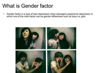 What is Gender factor Gender factor is a type of teen depression when teenagers experience depression in which one of the main factor can be gender differences such as boys vs. girls.     