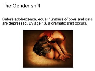The Gender shift Before adolescence, equal numbers of boys and girls are depressed. By age 13, a dramatic shift occurs. 