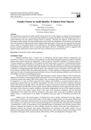 Research Journal of Finance and Accounting                                                               www.iiste.org
ISSN 2222-1697 (Paper) ISSN 2222-2847 (Online)
Vol 3, No 4, 2012


           Gender Factor in Audit Quality: Evidence from Nigeria
                                C.O. Mgbame,          F.I.O. Izedonmi,         A. Enofe
                                              Department of Accounting,
                                           Faculty of Management Sciences,
                                              University of Benin, Nigeria
Abstract
The stimulant for researches on auditor specific characteristic has its base largely on evidence from psychological
researches on the existence of certain gender-based differences amongst individuals. Thus Psychological research on
gender differences has also ignited research interest in auditing. Therefore the objective of the study was to
investigate if auditor gender also signaled differentials in the risk profile and problem solving abilities; two important
traits with potential of influencing the auditor judgment and audit quality. Primary data was employed for the study
using a sample of 150 auditors and the z-score statistical test. The findings suggested gender differences afterall may
become a possible explanatory factor in assessing audit quality. However, considerable caution is suggested with
regards to policy implications as there may be the need to control for more contextual factors.

Keywords: Audit quality, Gender, Auditor judgement

INTRODUCTION
          Financial reporting plays a critical role in maintaining intricate balance between management and
ownership; it stands as a core process in the continuum of other allied management functions needed to facilitate
business and economic decisions by stakeholders. It follows that the “information credibility” of financial reports is
of utmost importance to stakeholders. In this regards, the audit function plays a crucial role in maintaining systematic
confidence in the integrity of financial reporting the same way audits add credibility to corporate financial reports.
Consequently, studies have noted that audits add credibility to the financial information by providing an independent
verification of management-provided financial reports, thus reducing investor’s information risk (Fairchild, 2007;
Coate, Florence and Kral, 2002). The Audit quality therefore, is a basic ingredient in enhancing the credibility of the
organization to users of accounting information and this is because financial reporting credibility is partly reflected in
the confidence of users in audited financial reports.
          The value relevance of auditing depends upon the quality of audits. However, Moizer (1997) noted that the
appraisal of the indices of measuring the quality of the audit service is not without its challenges since audit quality
is typically unobservable (Barton 2005; Francis 2004). Thus, according to Hay and Knechel (2010), auditing could
be categorized as a type of credence good and hence auditors add credibility to corporate financial reports by
expressing an opinion about the true and fair representation but only in so far as the users of financial statements
perceive that opinion as valuable. That is, the audit service acquires value because of the trust clients place upon the
auditor (Houghton and Jubb 2005). In this regards, Hardies, Breesh and Branson (2010) argued that audit quality is
not simply a linear function of auditor competence and auditor independence, but also on the market’s perception
about the value of the auditor’s report which is the result of the perceived competence and the perceived
independence of the auditor. Seen from this perspective, audit quality refers in this case to credibility of the audit
opinion which is a measurement for the degree of confidence users place upon the information provided by the
auditor.
          Auditors come with varying degrees of characteristics such as gender, educational level, age, religion,
experiences etc. However, the focus of this study is on the impact of auditor gender on Audit quality. DeFond and
Francis (2005), in providing a theoretical basis for research on gender differences affecting audit quality notes that
since auditing is to a large extent a matter of professional judgment, it is plausible that audit quality may be mediated
or moderated by a variety of characteristics of the individual auditor. Consequently, there has been research efforts
aimed at examining the tendency for audit credibility beyond the analysis of the audit firm characteristics to
individual auditors and precisely that certain characteristics are associated with auditor gender such as
problem-solving ability (Bierstaker and Wright, 2001; Libby and Tan, 1992), technical expertise (Tan and Kao, 1999),
risk profile (Amerongen, 2007), experience (Early, 2002; Shelton, 1999), and independence (DeAngelo, 1981).

                                                           81
 