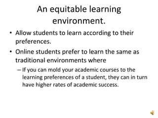 An equitable learning environment. Allow students to learn according to their preferences.  Online students prefer to learn the same as traditional environments where  If you can mold your academic courses to the learning preferences of a student, they can in turn have higher rates of academic success. 