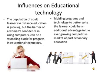Influences on Educational technology The population of adult learners in distance education is growing, but the barrier of a woman’s confidence in using computers, can be a stumbling block for progress in educational technology.  Molding programs and technology to better suite the learner could be an additional advantage in the ever growing competitive market of post secondary education 